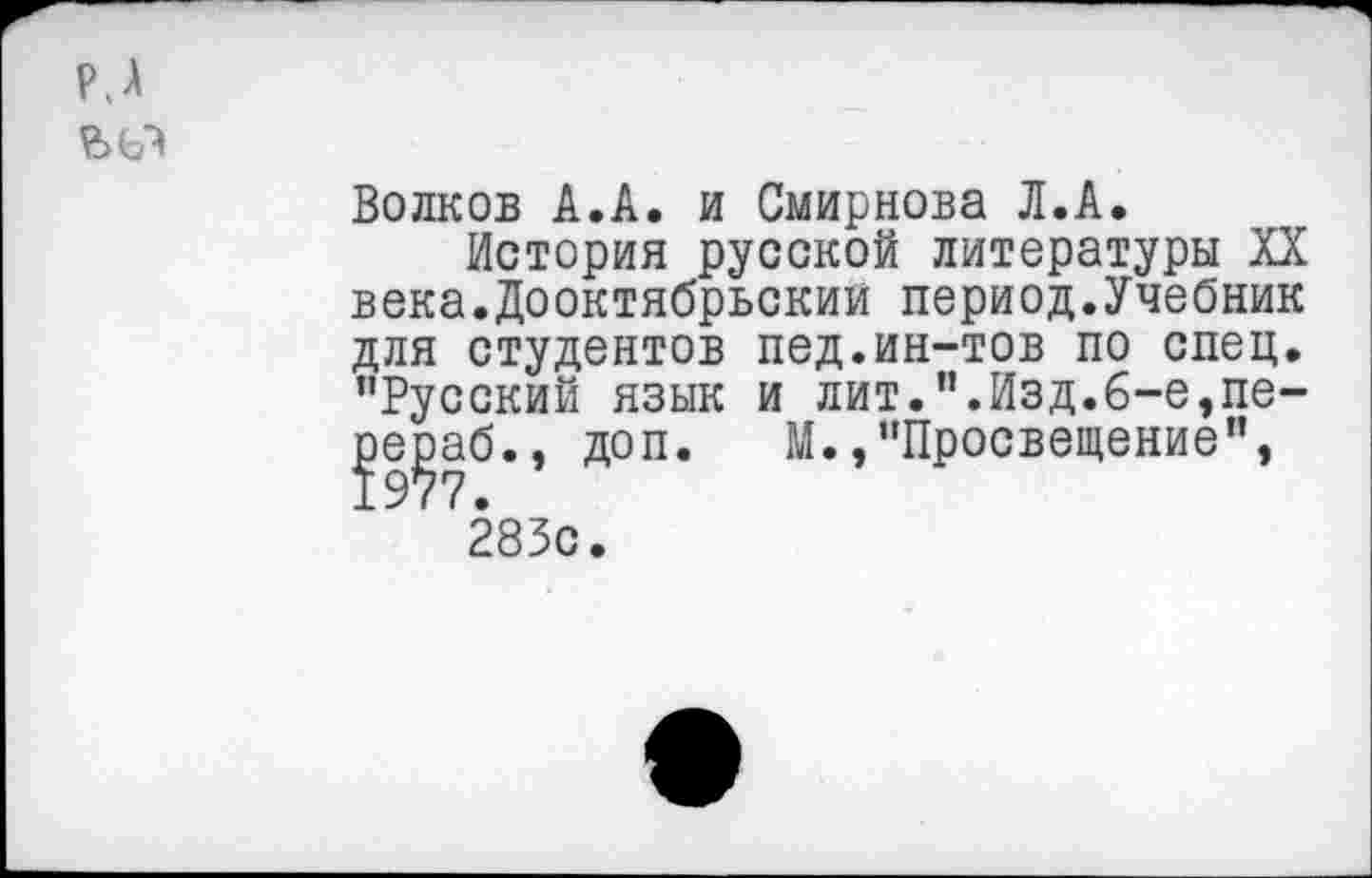 ﻿Р.А
Волков А.А. и Смирнова Л.А,
История русской литературы XX века.Дооктябрьским период.Учебник для студентов пед.ин-тов по спец. ’’Русский язык и лит.”.Изд.6-е,пе-Л^аб., доп. М.,"Просвещение", 283с.